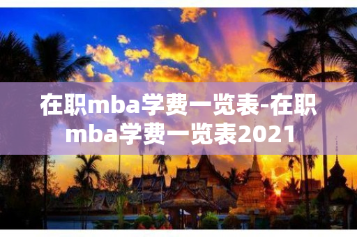 在职mba学费一览表-在职mba学费一览表2021